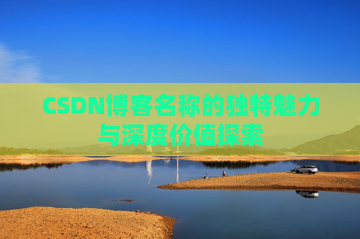 CSDN博客名称的独特魅力与深度价值探索 CSDN博客名称的独特魅力与深度价值探索